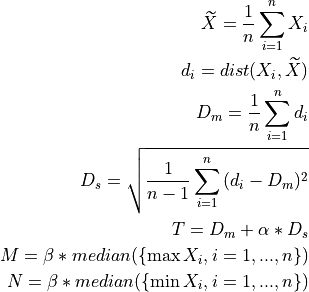 \widetilde{X} = \frac{1}{n} \sum_{i=1}^{n}{X_i}

d_i = dist(X_i, \widetilde{X})

D_m = \frac{1}{n} \sum_{i=1}^{n}{d_i}

D_s = \sqrt{\frac{1}{n - 1} \sum_{i=1}^{n}{(d_i - D_m)^2}}

T = D_m + \alpha * D_s

M = \beta * median(\{\max{X_i}, i=1, ..., n \})

N = \beta * median(\{\min{X_i}, i=1, ..., n \})